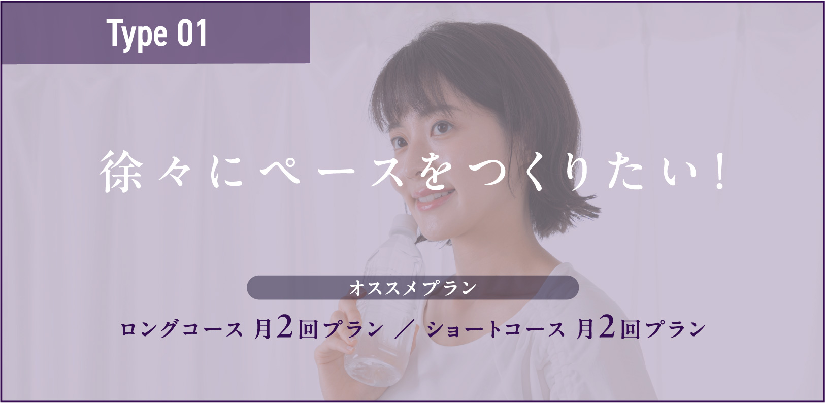 Type01 徐々にペースをつくりたい！ ロングコース 月2回プラン ／ ショートコース 月2回プラン