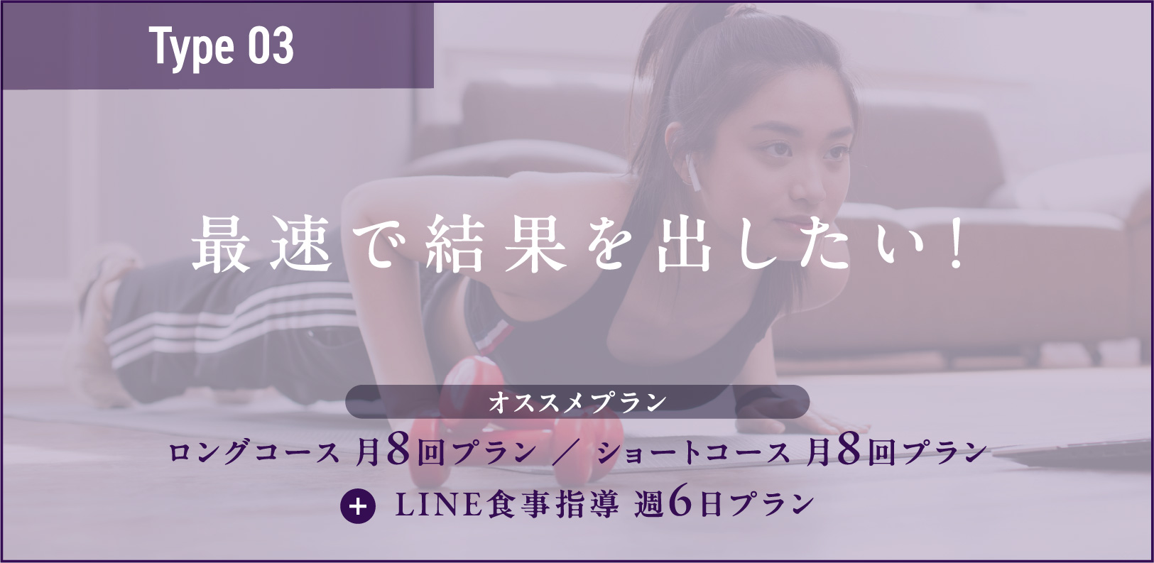 Type03 最速で結果を出したい！ ロングコース 月8回プラン ／ ショートコース 月8回プラン+LINE食事指導 週6日プラン